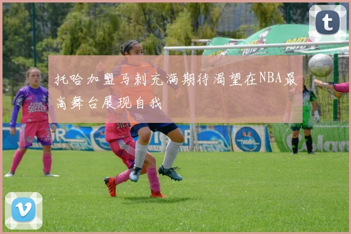 托哈加盟马刺充满期待渴望在NBA最高舞台展现自我